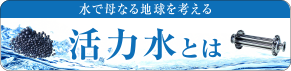 水で母なる地球を考える、活力水とは。